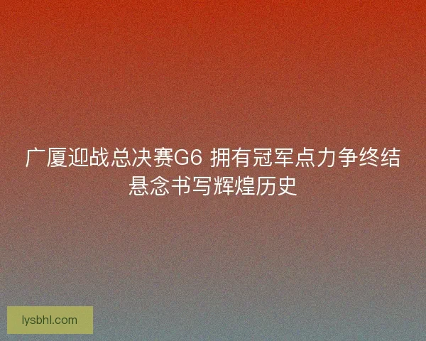 广厦迎战总决赛G6 拥有冠军点力争终结悬念书写辉煌历史 广厦迎战总决赛G6 拥有冠军点力争终结悬念书写辉煌历史