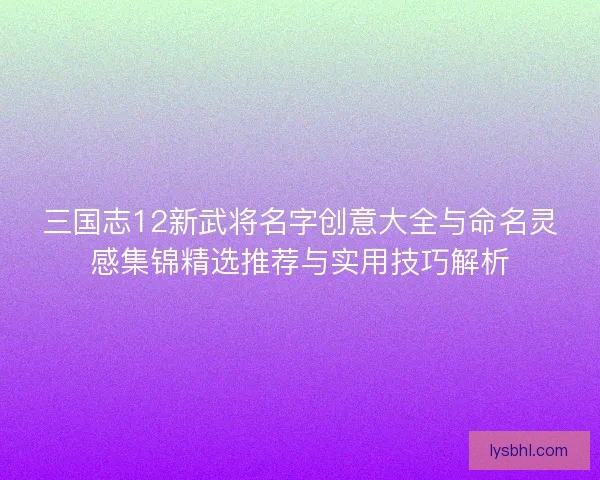 三国志12新武将名字创意大全与命名灵感集锦精选推荐与实用技巧解析
