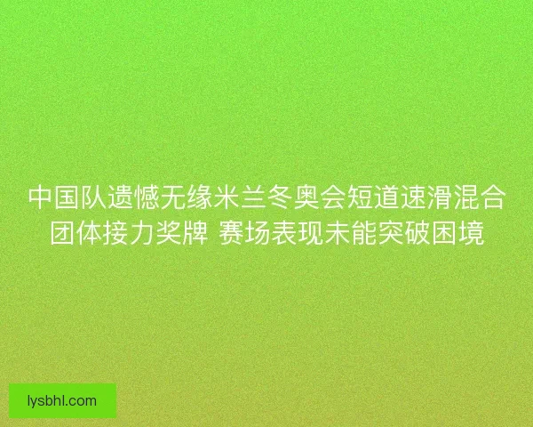 中国队遗憾无缘米兰冬奥会短道速滑混合团体接力奖牌 赛场表现未能突破困境
