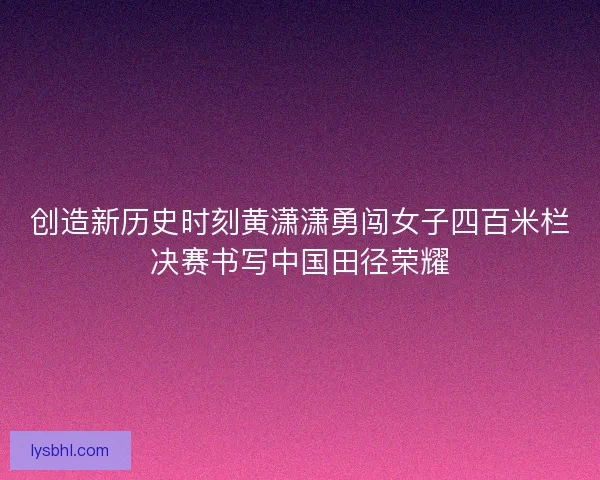创造新历史时刻黄潇潇勇闯女子四百米栏决赛书写中国田径荣耀