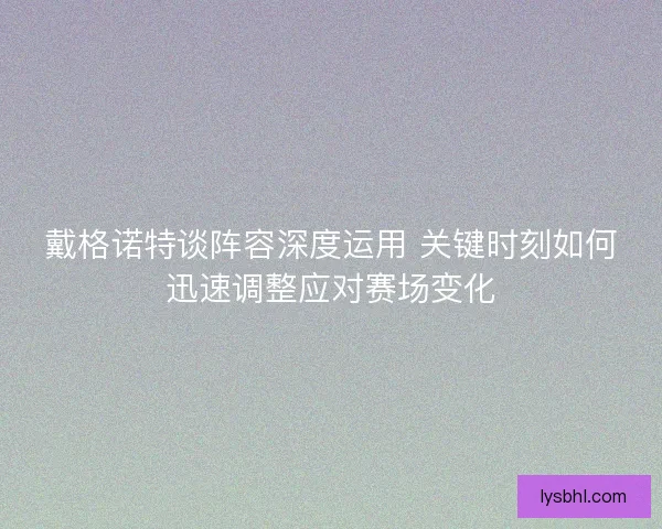 戴格诺特谈阵容深度运用 关键时刻如何迅速调整应对赛场变化